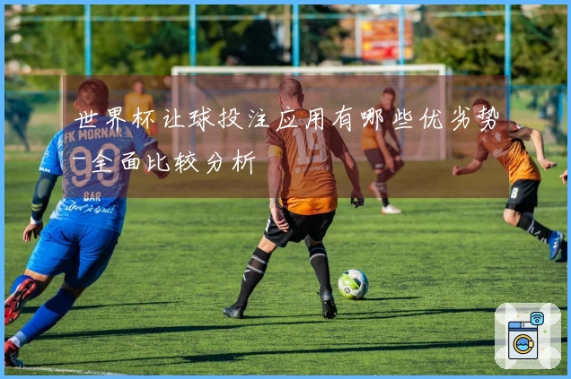 世界杯让球投注应用有哪些优劣势-全面比较分析